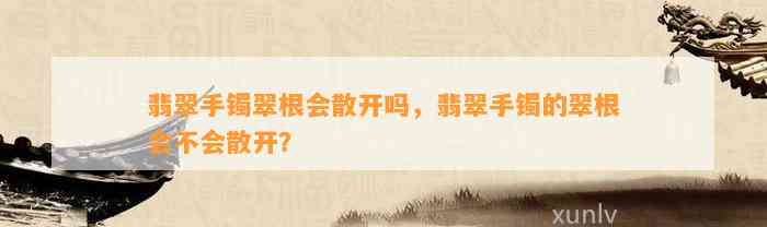 翡翠手镯翠根会散开吗，翡翠手镯的翠根会不会散开？