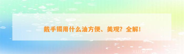 戴手镯用什么油方便、美观？全解！