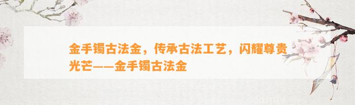 金手镯古法金，传承古法工艺，闪耀尊贵光芒——金手镯古法金