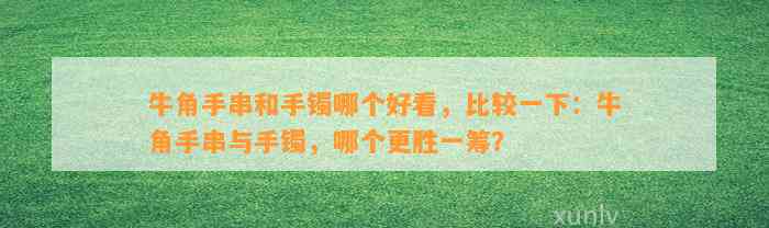 牛角手串和手镯哪个好看，比较一下：牛角手串与手镯，哪个更胜一筹？