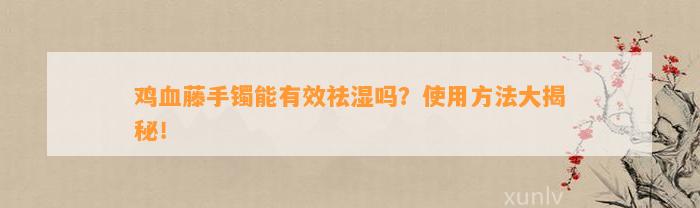 鸡血藤手镯能有效祛湿吗？采用方法大揭秘！