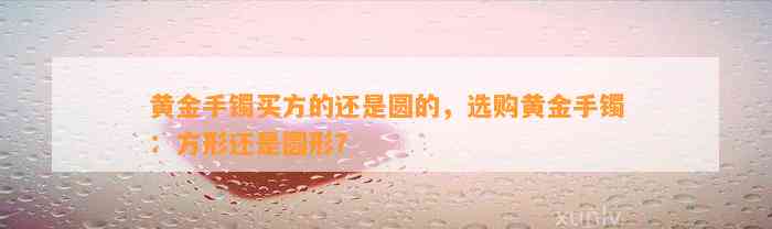 黄金手镯买方的还是圆的，选购黄金手镯：方形还是圆形？