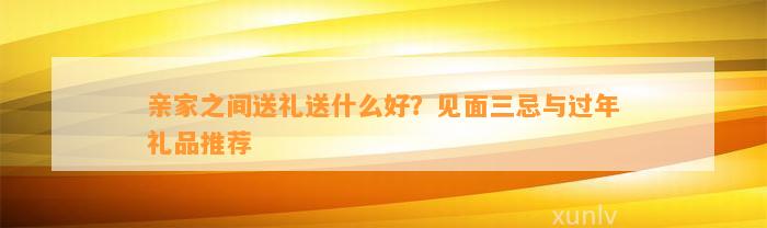 亲家之间送礼送什么好？见面三忌与过年礼品推荐