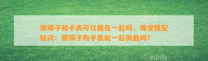 银镯子和手表可以戴在一起吗，珠宝搭配疑问：银镯子和手表能一起佩戴吗？