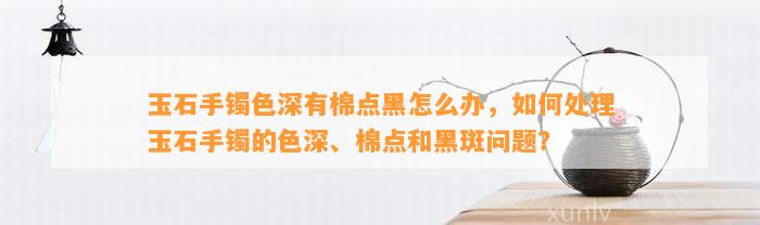 玉石手镯色深有棉点黑怎么办，怎样解决玉石手镯的色深、棉点和黑斑疑问？