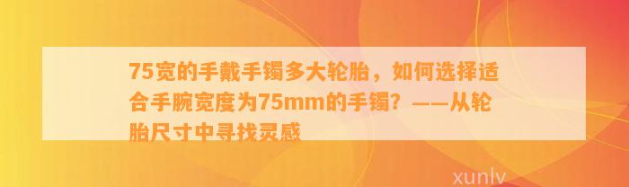 75宽的手戴手镯多大轮胎，怎样选择适合手腕宽度为75mm的手镯？——从轮胎尺寸中寻找灵感