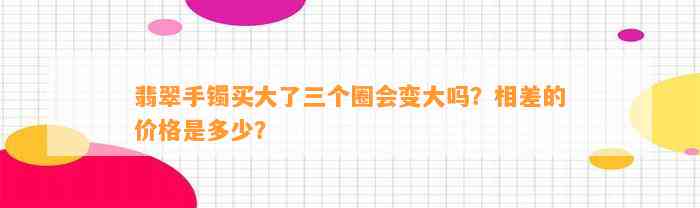 翡翠手镯买大了三个圈会变大吗？相差的价格是多少？