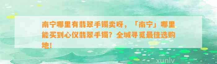 南宁哪里有翡翠手镯卖呀，「南宁」哪里能买到心仪翡翠手镯？全城寻觅最佳选购地！