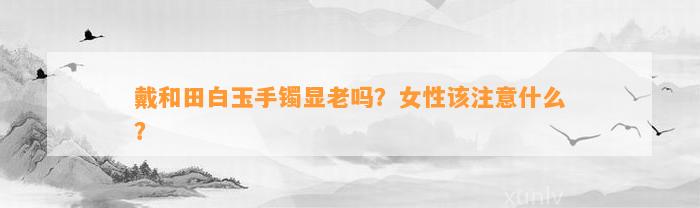 戴和田白玉手镯显老吗？女性该留意什么？