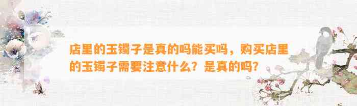 店里的玉镯子是真的吗能买吗，购买店里的玉镯子需要留意什么？是真的吗？