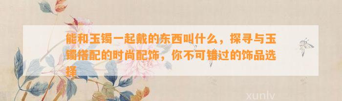 能和玉镯一起戴的东西叫什么，探寻与玉镯搭配的时尚配饰，你不可错过的饰品选择