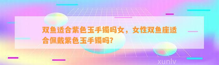 双鱼适合紫色玉手镯吗女，女性双鱼座适合佩戴紫色玉手镯吗？