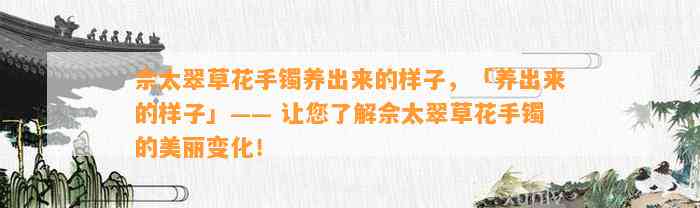 佘太翠草花手镯养出来的样子，「养出来的样子」—— 让您熟悉佘太翠草花手镯的美丽变化！