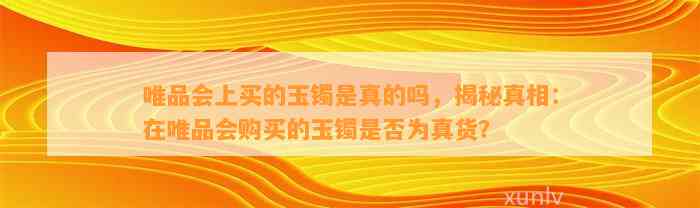 唯品会上买的玉镯是真的吗，揭秘真相：在唯品会购买的玉镯是不是为真货？