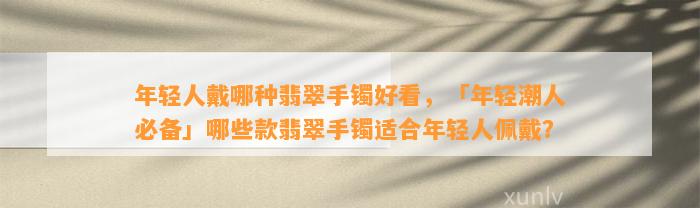 年轻人戴哪种翡翠手镯好看，「年轻潮人必备」哪些款翡翠手镯适合年轻人佩戴？