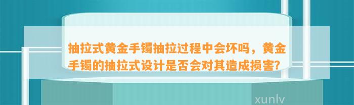 抽拉式黄金手镯抽拉期间会坏吗，黄金手镯的抽拉式设计是不是会对其造成损害？