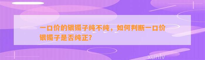 一口价的银镯子纯不纯，怎样判断一口价银镯子是不是纯正？