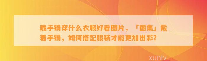 戴手镯穿什么衣服好看图片，「图集」戴着手镯，怎样搭配服装才能更加出彩？