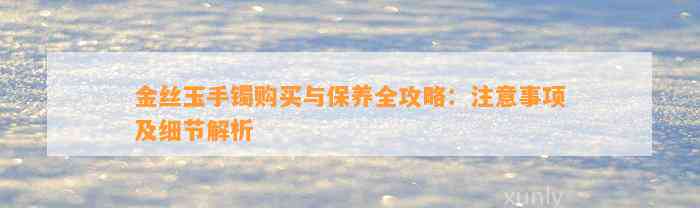 金丝玉手镯购买与保养全攻略：留意事项及细节解析