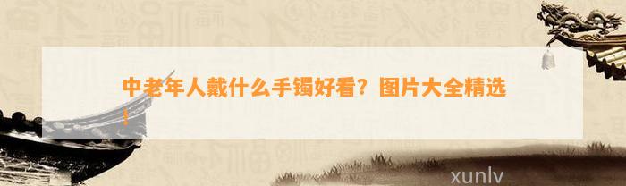 中老年人戴什么手镯好看？图片大全精选！