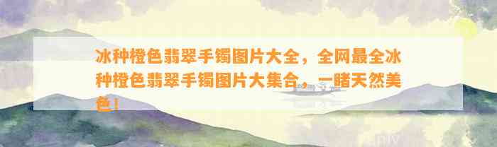 冰种橙色翡翠手镯图片大全，全网最全冰种橙色翡翠手镯图片大集合，一睹天然美色！