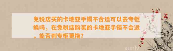 免税店买的卡地亚手镯不合适可以去专柜换吗，在免税店购买的卡地亚手镯不合适，能否到专柜更换？