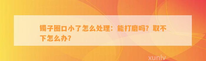 镯子圈口小了怎么解决：能打磨吗？取不下怎么办？