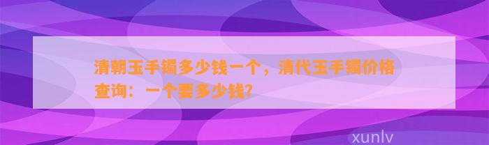 清朝玉手镯多少钱一个，清代玉手镯价格查询：一个要多少钱？