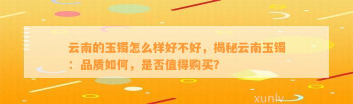 云南的玉镯怎么样好不好，揭秘云南玉镯：品质怎样，是不是值得购买？