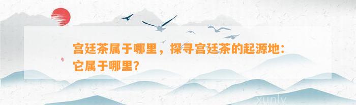 宫廷茶属于哪里，探寻宫廷茶的起源地：它属于哪里？