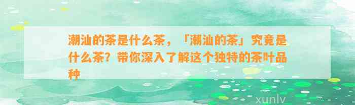 潮汕的茶是什么茶，「潮汕的茶」究竟是什么茶？带你深入熟悉这个特别的茶叶品种