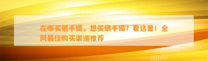 在哪买银手镯，想买银手镯？看这里！全网最佳购买渠道推荐