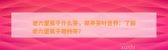 老六堡属于什么茶，探寻茶叶世界：熟悉老六堡属于哪种茶？