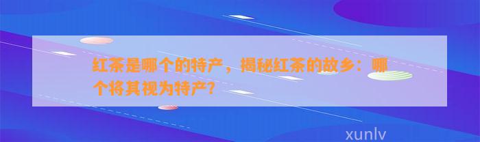 红茶是哪个的特产，揭秘红茶的故乡：哪个将其视为特产？