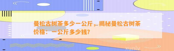 曼松古树茶多少一公斤，揭秘曼松古树茶价格：一公斤多少钱？