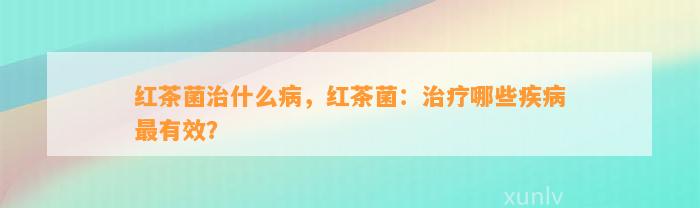 红茶菌治什么病，红茶菌：治疗哪些疾病最有效？