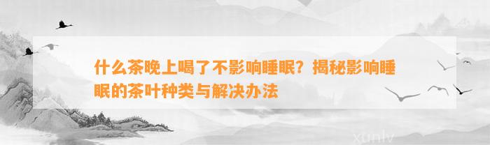 什么茶晚上喝了不作用睡眠？揭秘作用睡眠的茶叶种类与解决办法