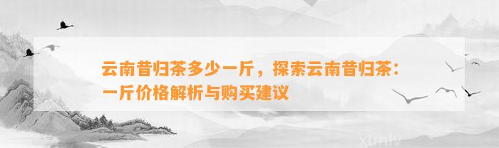 云南昔归茶多少一斤，探索云南昔归茶：一斤价格解析与购买建议