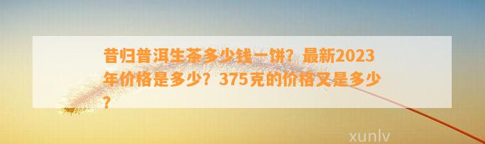 昔归普洱生茶多少钱一饼？最新2023年价格是多少？375克的价格又是多少？