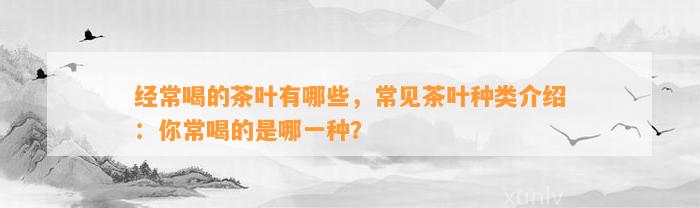 经常喝的茶叶有哪些，常见茶叶种类介绍：你常喝的是哪一种？