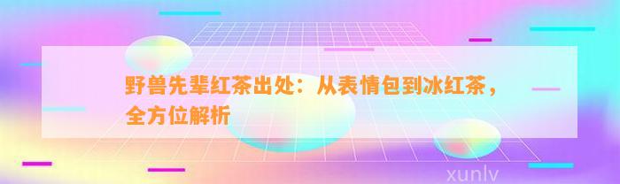 野兽先辈红茶出处：从表情包到冰红茶，全方位解析