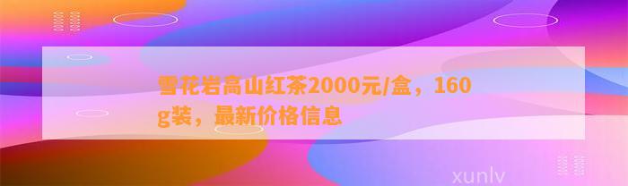 雪花岩高山红茶2000元/盒，160g装，最新价格信息