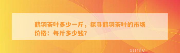 鹤羽茶叶多少一斤，探寻鹤羽茶叶的市场价格：每斤多少钱？