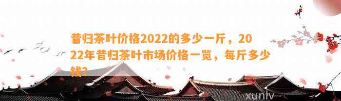 昔归茶叶价格2022的多少一斤，2022年昔归茶叶市场价格一览，每斤多少钱？