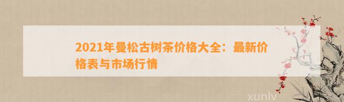 2021年曼松古树茶价格大全：最新价格表与市场行情