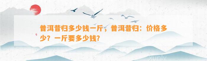 普洱昔归多少钱一斤，普洱昔归：价格多少？一斤要多少钱？