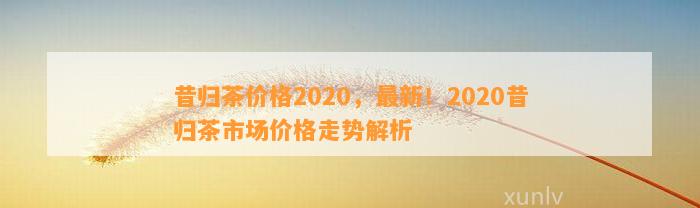 昔归茶价格2020，最新！2020昔归茶市场价格走势解析