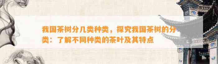 我国茶树分几类种类，探究我国茶树的分类：熟悉不同种类的茶叶及其特点