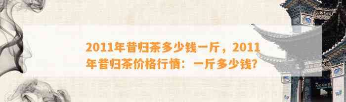 2011年昔归茶多少钱一斤，2011年昔归茶价格行情：一斤多少钱？