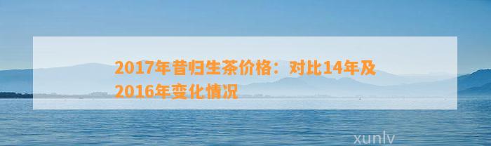 2017年昔归生茶价格：对比14年及2016年变化情况